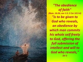 "The obedience
of faith"
(Rom. 16:26; see 1:5; 2 Cor 10:5-6)
"is to be given to
God who reveals,
an obedience by
which man commits
his whole self freely
to God, offering the
full submission of
intellect and will to
God who reveals,"
DV 5
 