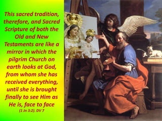 This sacred tradition,
therefore, and Sacred
Scripture of both the
Old and New
Testaments are like a
mirror in which the
pilgrim Church on
earth looks at God,
from whom she has
received everything,
until she is brought
finally to see Him as
He is, face to face
(1 Jn 3:2). DV 7
 