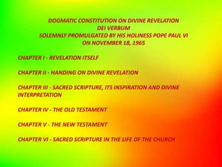 DOGMATIC CONSTITUTION ON DIVINE REVELATION
DEI VERBUM
SOLEMNLY PROMULGATED BY HIS HOLINESS POPE PAUL VI
ON NOVEMBER 18, 1965
CHAPTER I - REVELATION ITSELF
CHAPTER II - HANDING ON DIVINE REVELATION
CHAPTER III - SACRED SCRIPTURE, ITS INSPIRATION AND DIVINE
INTERPRETATION
CHAPTER IV - THE OLD TESTAMENT
CHAPTER V - THE NEW TESTAMENT
CHAPTER VI - SACRED SCRIPTURE IN THE LIFE OF THE CHURCH
 