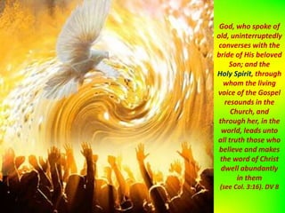 God, who spoke of
old, uninterruptedly
converses with the
bride of His beloved
Son; and the
Holy Spirit, through
whom the living
voice of the Gospel
resounds in the
Church, and
through her, in the
world, leads unto
all truth those who
believe and makes
the word of Christ
dwell abundantly
in them
(see Col. 3:16). DV 8
 