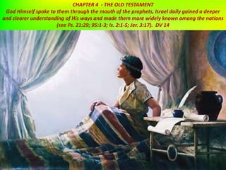 CHAPTER 4 - THE OLD TESTAMENT
God Himself spoke to them through the mouth of the prophets, Israel daily gained a deeper
and clearer understanding of His ways and made them more widely known among the nations
(see Ps. 21:29; 95:1-3; Is. 2:1-5; Jer. 3:17). DV 14
 