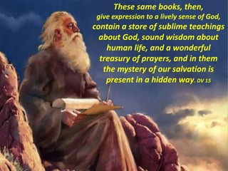 These same books, then,
give expression to a lively sense of God,
contain a store of sublime teachings
about God, sound wisdom about
human life, and a wonderful
treasury of prayers, and in them
the mystery of our salvation is
present in a hidden way. DV 15
 