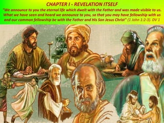 CHAPTER I - REVELATION ITSELF
"We announce to you the eternal life which dwelt with the Father and was made visible to us.
What we have seen and heard we announce to you, so that you may have fellowship with us
and our common fellowship be with the Father and His Son Jesus Christ" (1 John 1:2-3). DV 1
 
