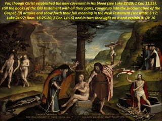 For, though Christ established the new covenant in His blood (see Luke 22:20; 1 Cor. 11:25),
still the books of the Old Testament with all their parts, caught up into the proclamation of the
Gospel, (3) acquire and show forth their full meaning in the New Testament (see Matt. 5:17;
Luke 24:27; Rom. 16:25-26; 2 Cor. 14:16) and in turn shed light on it and explain it. DV 16
 