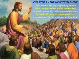 CHAPTER 5 - THE NEW TESTAMENT
Christ established the kingdom of God on
earth, manifested His Father and Himself
by deeds and words, and completed His work
by His death, resurrection and glorious
Ascension and by the sending of the Holy Spirit
 