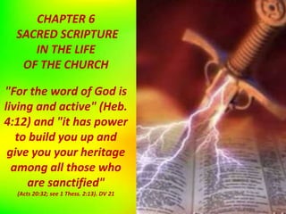 CHAPTER 6
SACRED SCRIPTURE
IN THE LIFE
OF THE CHURCH
"For the word of God is
living and active" (Heb.
4:12) and "it has power
to build you up and
give you your heritage
among all those who
are sanctified"
(Acts 20:32; see 1 Thess. 2:13). DV 21
 