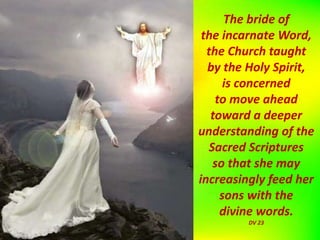 The bride of
the incarnate Word,
the Church taught
by the Holy Spirit,
is concerned
to move ahead
toward a deeper
understanding of the
Sacred Scriptures
so that she may
increasingly feed her
sons with the
divine words.
DV 23
 