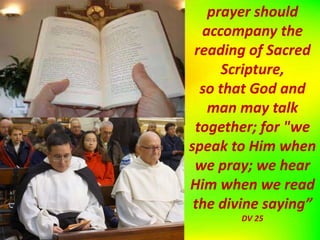 prayer should
accompany the
reading of Sacred
Scripture,
so that God and
man may talk
together; for "we
speak to Him when
we pray; we hear
Him when we read
the divine saying”
DV 25
 