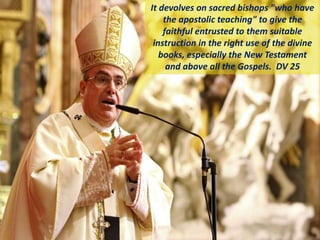 It devolves on sacred bishops "who have
the apostolic teaching" to give the
faithful entrusted to them suitable
instruction in the right use of the divine
books, especially the New Testament
and above all the Gospels. DV 25
 