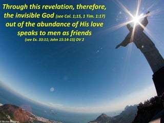 Through this revelation, therefore,
the invisible God (see Col. 1;15, 1 Tim. 1:17)
out of the abundance of His love
speaks to men as friends
(see Ex. 33:11; John 15:14-15) DV 2
 