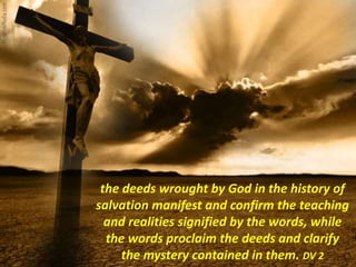 the deeds wrought by God in the history of
salvation manifest and confirm the teaching
and realities signified by the words, while
the words proclaim the deeds and clarify
the mystery contained in them. DV 2
 