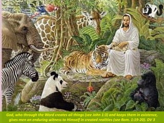 God, who through the Word creates all things (see John 1:3) and keeps them in existence,
gives men an enduring witness to Himself in created realities (see Rom. 1:19-20). DV 3
 