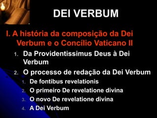 DEI VERBUM
I. A história da composição da Dei
    Verbum e o Concílio Vaticano II
  1.   Da Providentissimus Deus à Dei
       Verbum
  2.   O processo de redação da Dei Verbum
       1.   De fontibus revelationis
       2.   O primeiro De revelatione divina
       3.   O novo De revelatione divina
       4.   A Dei Verbum
 