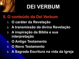 DEI VERBUM
II. O conteúdo da Dei Verbum
  1.   O caráter da Revelação
  2.   A transmissão da divina Revelação
  3.   A inspiração da Bíblia e sua
       interpretação
  4.   O Antigo Testamento
  5.   O Novo Testamento
  6.   A Sagrada Escritura na vida da Igreja
 