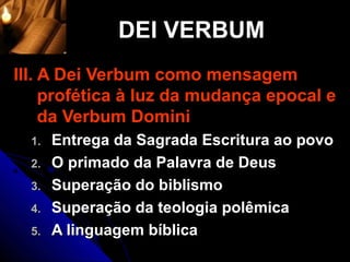 DEI VERBUM
III. A Dei Verbum como mensagem
     profética à luz da mudança epocal e
     da Verbum Domini
  1.   Entrega da Sagrada Escritura ao povo
  2.   O primado da Palavra de Deus
  3.   Superação do biblismo
  4.   Superação da teologia polêmica
  5.   A linguagem bíblica
 