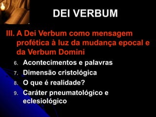 DEI VERBUM
III. A Dei Verbum como mensagem
     profética à luz da mudança epocal e
     da Verbum Domini
  6.   Acontecimentos e palavras
  7.   Dimensão cristológica
  8.   O que é realidade?
  9.   Caráter pneumatológico e
       eclesiológico
 