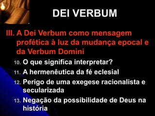 DEI VERBUM
III. A Dei Verbum como mensagem
     profética à luz da mudança epocal e
     da Verbum Domini
  10. O que significa interpretar?
  11. A hermenêutica da fé eclesial
  12. Perigo de uma exegese racionalista e
      secularizada
  13. Negação da possibilidade de Deus na
      história
 