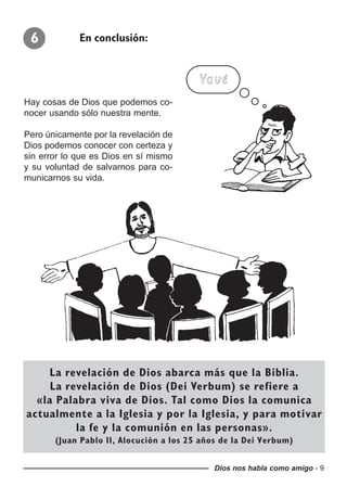 Dios nos habla como amigo - 9
Hay cosas de Dios que podemos co-
nocer usando sólo nuestra mente.
Pero únicamente por la revelación de
Dios podemos conocer con certeza y
sin error lo que es Dios en sí mismo
y su voluntad de salvarnos para co-
municarnos su vida.
6 En conclusión:
Yavé
La revelación de Dios abarca más que la Biblia.
La revelación de Dios (Dei Verbum) se refiere a
«la Palabra viva de Dios. Tal como Dios la comunica
actualmente a la Iglesia y por la Iglesia, y para motivar
la fe y la comunión en las personas».
(Juan Pablo II, Alocución a los 25 años de la Dei Verbum)
 