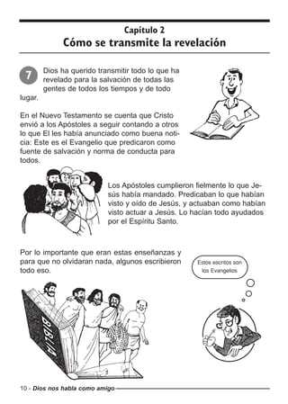 10 - Dios nos habla como amigo
Dios ha querido transmitir todo lo que ha
revelado para la salvación de todas las
gentes de todos los tiempos y de todo
lugar.
En el Nuevo Testamento se cuenta que Cristo
envió a los Apóstoles a seguir contando a otros
lo que El les había anunciado como buena noti-
cia: Este es el Evangelio que predicaron como
fuente de salvación y norma de conducta para
todos.
Capítulo 2
Cómo se transmite la revelación
7
Los Apóstoles cumplieron fielmente lo que Je-
sús había mandado. Predicaban lo que habían
visto y oído de Jesús, y actuaban como habían
visto actuar a Jesús. Lo hacían todo ayudados
por el Espíritu Santo.
Por lo importante que eran estas enseñanzas y
para que no olvidaran nada, algunos escribieron
todo eso.
Estos escritos son
los Evangelios
 