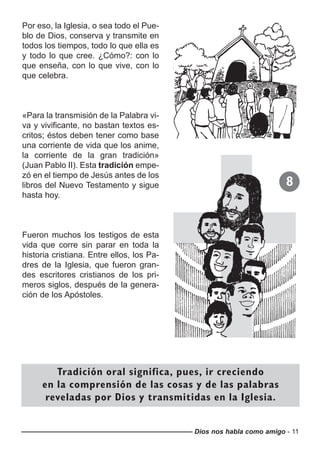 Dios nos habla como amigo - 11
Por eso, la Iglesia, o sea todo el Pue-
blo de Dios, conserva y transmite en
todos los tiempos, todo lo que ella es
y todo lo que cree. ¿Cómo?: con lo
que enseña, con lo que vive, con lo
que celebra.
«Para la transmisión de la Palabra vi-
va y vivificante, no bastan textos es-
critos; éstos deben tener como base
una corriente de vida que los anime,
la corriente de la gran tradición»
(Juan Pablo II). Esta tradición empe-
zó en el tiempo de Jesús antes de los
libros del Nuevo Testamento y sigue
hasta hoy.
Fueron muchos los testigos de esta
vida que corre sin parar en toda la
historia cristiana. Entre ellos, los Pa-
dres de la Iglesia, que fueron gran-
des escritores cristianos de los pri-
meros siglos, después de la genera-
ción de los Apóstoles.
Tradición oral significa, pues, ir creciendo
en la comprensión de las cosas y de las palabras
reveladas por Dios y transmitidas en la Iglesia.
8
 