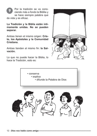 12 - Dios nos habla como amigo
Por la tradición se va cono-
ciendo más a fondo la Bibllia y
se hace siempre palabra que
da vida y es eficaz.
La Tradición y la Biblia están ínti-
mamente unidas. No se pueden
separar.
Ambas tienen el mismo origen: Cris-
to, los Apóstoles y la Comunidad
Cristiana.
Ambas tienden al mismo fin: la Sal-
vación.
Lo que no puede hacer la Biblia, lo
hace la Tradición, esto es:
9
• conserva
• explica
• difunde la Palabra de Dios
 