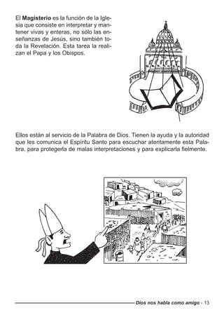 Dios nos habla como amigo - 13
El Magisterio es la función de la Igle-
sia que consiste en interpretar y man-
tener vivas y enteras, no sólo las en-
señanzas de Jesús, sino también to-
da la Revelación. Esta tarea la reali-
zan el Papa y los Obispos.
Ellos están al servicio de la Palabra de Dios. Tienen la ayuda y la autoridad
que les comunica el Espíritu Santo para escuchar atentamente esta Pala-
bra, para protegerla de malas interpretaciones y para explicarla fielmente.
 