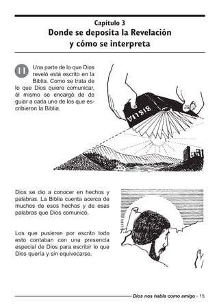 Dios nos habla como amigo - 15
Capítulo 3
Donde se deposita la Revelación
y cómo se interpreta
Una parte de lo que Dios
reveló está escrito en la
Biblia. Como se trata de
lo que Dios quiere comunicar,
él mismo se encargó de de
guiar a cada uno de los que es-
cribieron la Biblia.
11
Dios se dio a conocer en hechos y
palabras. La Biblia cuenta acerca de
muchos de esos hechos y de esas
palabras que Dios comunicó.
Los que pusieron por escrito todo
esto contaban con una presencia
especial de Dios para escribir lo que
Dios quería y sin equivocarse.
 