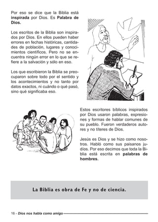 16 - Dios nos habla como amigo
Por eso se dice que la Biblia está
inspirada por Dios. Es Palabra de
Dios.
Los escritos de la Biblia son inspira-
dos por Dios. En ellos pueden haber
errores en fechas históricas, cantida-
des de población, lugares y conoci-
mientos científicos. Pero no se en-
cuentra ningún error en lo que se re-
fiere a la salvación y sólo en eso.
Los que escribieron la Biblia se preo-
cuparon sobre todo por el sentido y
los acontecimientos y no tanto por
datos exactos, ni cuándo o qué pasó,
sino qué significaba eso.
Estos escritores bíblicos inspirados
por Dios usaron palabras, expresio-
nes y formas de hablar comunes de
su pueblo. Fueron verdaderos auto-
res y no títeres de Dios.
Jesús es Dios y se hizo como noso-
tros. Habló como sus paisanos ju-
díos. Por eso decimos que toda la Bi-
blia está escrita en palabras de
hombres.
La Biblia es obra de Fe y no de ciencia.
 