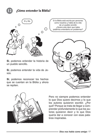Dios nos habla como amigo- 17
Sí, podemos entender la historia de
un pueblo sencillo.
Sí, podemos entender la vida de Je-
sús.
Sí, podemos reconocer los hechos
que se cuentan en la Biblia y ahora
se repiten.
12 ¿Cómo entender la Biblia?
Pero no siempre podemos entender
lo que Dios quiere decirnos y lo que
los autores quisieron escribir. ¿Por
qué? Porque se trata de llegar a com-
prender profundamente lo que los au-
tores quisieron decir y lo que Dios
quería dar a conocer con esas pala-
bras inspiradas.
Si la Biblia está escrita por personas
como nosotros y habla de la vida
de un pueblo sencillo
¿Quiere esto decir que todos
podemos entenderla sin problemas?
Sí y No
 