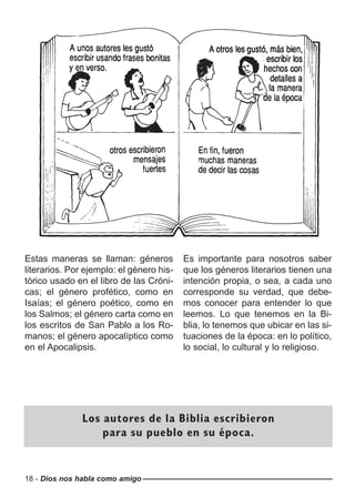 18 - Dios nos habla como amigo
Estas maneras se llaman: géneros
literarios. Por ejemplo: el género his-
tórico usado en el libro de las Cróni-
cas; el género profético, como en
Isaías; el género poético, como en
los Salmos; el género carta como en
los escritos de San Pablo a los Ro-
manos; el género apocalíptico como
en el Apocalipsis.
Es importante para nosotros saber
que los géneros literarios tienen una
intención propia, o sea, a cada uno
corresponde su verdad, que debe-
mos conocer para entender lo que
leemos. Lo que tenemos en la Bi-
blia, lo tenemos que ubicar en las si-
tuaciones de la época: en lo político,
lo social, lo cultural y lo religioso.
Los autores de la Biblia escribieron
para su pueblo en su época.
 
