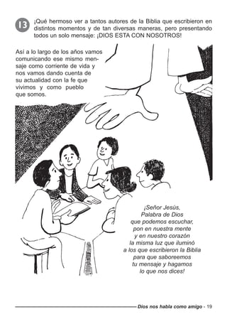 Dios nos habla como amigo - 19
¡Qué hermoso ver a tantos autores de la Biblia que escribieron en
distintos momentos y de tan diversas maneras, pero presentando
todos un solo mensaje: ¡DIOS ESTA CON NOSOTROS!
13
Así a lo largo de los años vamos
comunicando ese mismo men-
saje como corriente de vida y
nos vamos dando cuenta de
su actualidad con la fe que
vivimos y como pueblo
que somos.
¡Señor Jesús,
Palabra de Dios
que podemos escuchar,
pon en nuestra mente
y en nuestro corazón
la misma luz que iluminó
a los que escribieron la Biblia
para que saboreemos
tu mensaje y hagamos
lo que nos dices!
 