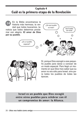 20 - Dios nos habla como amigo
Capítulo 4
Cuál es la primera etapa de la Revelación
En la Biblia encontramos la
historia más hermosa, la ver-
dad que todos buscamos, la-
noticia que todos debermos procla-
mar con alegría. El amor de Dios
por su pueblo.
14
Del Pueblo
de Israel
¿De qué pueblo
se trata?
¿Es un pueblo
especial?
Sí, porque Dios escogió a ese peque-
ño pueblo para darse a conocer de
un modo especial. Pero llegó un mo-
mento en que Dios hizo saber que su
amor no era sólo para Israel, sino pa-
ra todos los pueblos de todas las
épocas.
Israel es un pueblo que Dios escogió
entre otros pueblos para celebrar con él
un compromiso de amor: la Alianza.
 