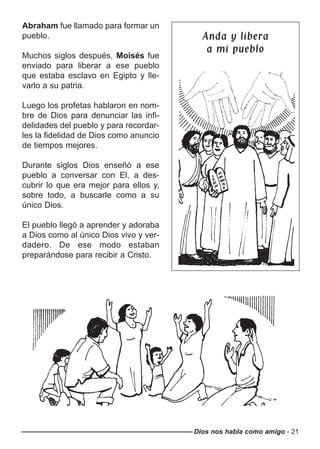 Dios nos habla como amigo - 21
Abraham fue llamado para formar un
pueblo.
Muchos siglos después, Moisés fue
enviado para liberar a ese pueblo
que estaba esclavo en Egipto y lle-
varlo a su patria.
Luego los profetas hablaron en nom-
bre de Dios para denunciar las infi-
delidades del pueblo y para recordar-
les la fidelidad de Dios como anuncio
de tiempos mejores.
Durante siglos Dios enseñó a ese
pueblo a conversar con El, a des-
cubrir lo que era mejor para ellos y,
sobre todo, a buscarle como a su
único Dios.
El pueblo llegó a aprender y adoraba
a Dios como al único Dios vivo y ver-
dadero. De ese modo estaban
preparándose para recibir a Cristo.
Anda y liberaAnda y libera
a mi puebloa mi pueblo
 