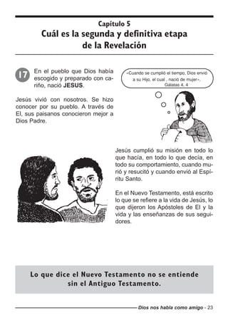 Dios nos habla como amigo - 23
Capítulo 5
Cuál es la segunda y definitiva etapa
de la Revelación
En el pueblo que Dios había
escogido y preparado con ca-
riño, nació JESUS.
Jesús vivió con nosotros. Se hizo
conocer por su pueblo. A través de
El, sus paisanos conocieron mejor a
Dios Padre.
17 «Cuando se cumplió el tiempo, Dios envió
a su Hijo, el cual , nació de mujer».
Gálatas 4, 4
Jesús cumplió su misión en todo lo
que hacía, en todo lo que decía, en
todo su comportamiento, cuando mu-
rió y resucitó y cuando envió al Espí-
ritu Santo.
En el Nuevo Testamento, está escrito
lo que se refiere a la vida de Jesús, lo
que dijeron los Apóstoles de El y la
vida y las enseñanzas de sus segui-
dores.
Lo que dice el Nuevo Testamento no se entiende
sin el Antiguo Testamento.
 