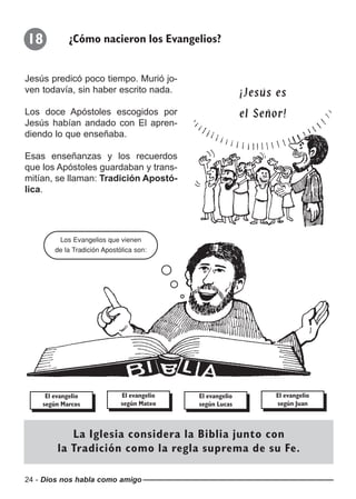 24 - Dios nos habla como amigo
18 ¿Cómo nacieron los Evangelios?
Jesús predicó poco tiempo. Murió jo-
ven todavía, sin haber escrito nada.
Los doce Apóstoles escogidos por
Jesús habían andado con El apren-
diendo lo que enseñaba.
Esas enseñanzas y los recuerdos
que los Apóstoles guardaban y trans-
mitían, se llaman: Tradición Apostó-
lica.
¡Jesús es¡Jesús es
el Señor!el Señor!
Los Evangelios que vienen
de la Tradición Apostólica son:
El evangelio
según Marcos
El evangelio
según Mateo
El evangelio
según Lucas
El evangelio
según Juan
La Iglesia considera la Biblia junto con
la Tradición como la regla suprema de su Fe.
 