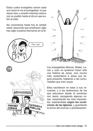 Dios nos habla como amigo - 25
Estos cuatro evangelios narran cada
uno como lo vio el evangelista, lo que
Jesús hizo y enseñó mientras estuvo
con su pueblo hasta el día en que su-
bió al cielo.
Así conocemos hasta hoy la verdad
sobre Jesucristo que enseñaron siglo
tras siglo nuestros hermanos en la fe.
Pero, ¡ojo!
Los evangelistas Marcos, Mateo, Lu-
cas y Juan no quisieron hacer sólo
una historia de Jesús, sino mucho
más: presentaron a Jesús que se-
guía presente, hablando a las comu-
nidades que eran suyas.
Ellos escribieron en base a sus re-
cuerdos y a los testimonios de los
que estuvieron desde el comienzo
con Jesús, escogiendo algunas co-
sas, presentando las más importan-
tes, explicándolas según las condi-
ciones de las Iglesias, y guardando
la forma del anuncio o proclamación.
19
 