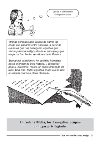 Dios nos habla como amigo - 27
Este es el comienzo del
Evangelio de Lucas
En toda la Biblia, los Evangelios ocupan
un lugar privilegiado.
«Varias personas han tratado de narrar las
cosas que pasaron entre nosotros, a partir de
los datos que nos entregaron aquellos que
vieron y fueron testigos desde el principio y que,
luego, se han hecho servidores de la Palabra.
Siendo así, también yo he decidido investigar
hasta el origen de esta historia, y componer
para tí, excelente Teófilo, un relato ordenado de
todo. Con esto, todas aquellas cosas que te han
enseñado cobrarán plena claridad».
 