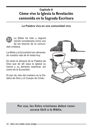 28 - Dios nos habla como amigo
Capítulo 6
Cómo vive la Iglesia la Revelación
contenida en la Sagrada Escritura
La Palabra viva en una comunidad viva
La Biblia ha sido y seguirá
siendo considerada como uno
de los tesoros de la comuni-
dad cristiana.
La Biblia y la Eucaristía han alimenta-
do nuestra vida de fe hasta hoy.
Es tanta la eficacia de la Palabra de
Dios que de allí saca la Iglesia su
fuerza y su alimento espiritual, así
como de la Eucaristía.
El pan de vida del cristiano es la Pa-
labra de Dios y el Cuerpo de Cristo.
21
Por eso, los fieles cristianos deben tener
acceso fácil a la Biblia.
 