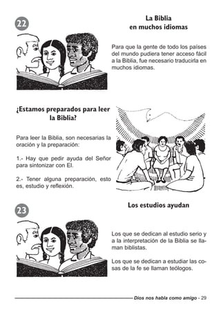 Dios nos habla como amigo - 29
22
Para que la gente de todo los países
del mundo pudiera tener acceso fácil
a la Biblia, fue necesario traducirla en
muchos idiomas.
La Biblia
en muchos idiomas
Para leer la Biblia, son necesarias la
oración y la preparación:
1.- Hay que pedir ayuda del Señor
para sintonizar con El.
2.- Tener alguna preparación, esto
es, estudio y reflexión.
¿Estamos preparados para leer
la Biblia?
23
Los que se dedican al estudio serio y
a la interpretación de la Biblia se lla-
man biblistas.
Los que se dedican a estudiar las co-
sas de la fe se llaman teólogos.
Los estudios ayudan
 