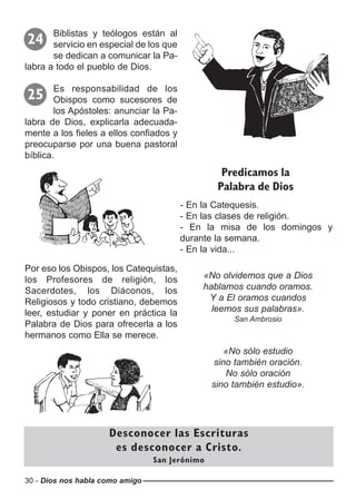 30 - Dios nos habla como amigo
Biblistas y teólogos están al
servicio en especial de los que
se dedican a comunicar la Pa-
labra a todo el pueblo de Dios.
24
Es responsabilidad de los
Obispos como sucesores de
los Apóstoles: anunciar la Pa-
labra de Dios, explicarla adecuada-
mente a los fieles a ellos confiados y
preocuparse por una buena pastoral
bíblica.
25
- En la Catequesis.
- En las clases de religión.
- En la misa de los domingos y
durante la semana.
- En la vida...
Predicamos la
Palabra de Dios
Desconocer las Escrituras
es desconocer a Cristo.
San Jerónimo
Por eso los Obispos, los Catequistas,
los Profesores de religión, los
Sacerdotes, los Diáconos, los
Religiosos y todo cristiano, debemos
leer, estudiar y poner en práctica la
Palabra de Dios para ofrecerla a los
hermanos como Ella se merece.
«No olvidemos que a Dios
hablamos cuando oramos.
Y a El oramos cuandos
leemos sus palabras».
San Ambrosio
«No sólo estudio
sino también oración.
No sólo oración
sino también estudio».
 