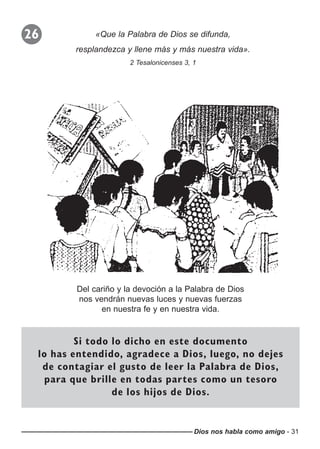 Dios nos habla como amigo - 31
26 «Que la Palabra de Dios se difunda,
resplandezca y llene más y más nuestra vida».
2 Tesalonicenses 3, 1
Del cariño y la devoción a la Palabra de Dios
nos vendrán nuevas luces y nuevas fuerzas
en nuestra fe y en nuestra vida.
Si todo lo dicho en este documento
lo has entendido, agradece a Dios, luego, no dejes
de contagiar el gusto de leer la Palabra de Dios,
para que brille en todas partes como un tesoro
de los hijos de Dios.
 