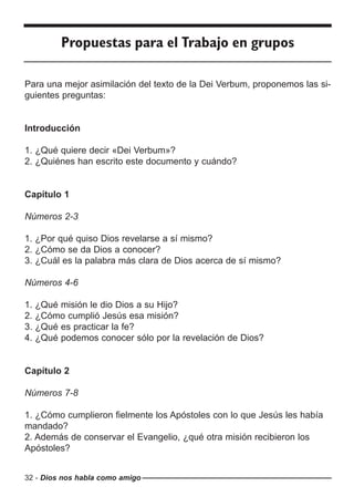 32 - Dios nos habla como amigo
Propuestas para el Trabajo en grupos
Para una mejor asimilación del texto de la Dei Verbum, proponemos las si-
guientes preguntas:
Introducción
1. ¿Qué quiere decir «Dei Verbum»?
2. ¿Quiénes han escrito este documento y cuándo?
Capítulo 1
Números 2-3
1. ¿Por qué quiso Dios revelarse a sí mismo?
2. ¿Cómo se da Dios a conocer?
3. ¿Cuál es la palabra más clara de Dios acerca de sí mismo?
Números 4-6
1. ¿Qué misión le dio Dios a su Hijo?
2. ¿Cómo cumplió Jesús esa misión?
3. ¿Qué es practicar la fe?
4. ¿Qué podemos conocer sólo por la revelación de Dios?
Capítulo 2
Números 7-8
1. ¿Cómo cumplieron fielmente los Apóstoles con lo que Jesús les había
mandado?
2. Además de conservar el Evangelio, ¿qué otra misión recibieron los
Apóstoles?
 