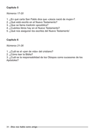 Capítulo 5
Números 17-20
1. ¿En qué carta San Pablo dice que «Jesús nació de mujer»?
2. ¿Qué está escrito en el Nuevo Testamento?
3. ¿Que se llama tradición apostólica?
4. ¿Cuántos libros hay en el Nuevo Testamento?
5. ¿Qué nos aseguran los escritos del Nuevo Testamento’
Capítulo 6
Números 21-26
1. ¿Cuál es el «pan de vida» del cristiano?
2. ¿Cómo leer la Biblia?
3. ¿Cuál es la responsabilidad de los Obispos como sucesores de los
Apóstoles?
34 - Dios nos habla como amigo
 