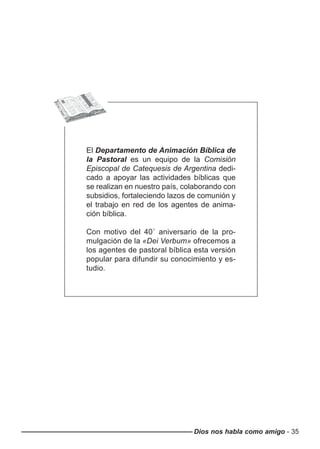 El Departamento de Animación Bíblica de
la Pastoral es un equipo de la Comisión
Episcopal de Catequesis de Argentina dedi-
cado a apoyar las actividades bíblicas que
se realizan en nuestro país, colaborando con
subsidios, fortaleciendo lazos de comunión y
el trabajo en red de los agentes de anima-
ción bíblica.
Con motivo del 40˚ aniversario de la pro-
mulgación de la «Dei Verbum» ofrecemos a
los agentes de pastoral bíblica esta versión
popular para difundir su conocimiento y es-
tudio.
Dios nos habla como amigo - 35
 