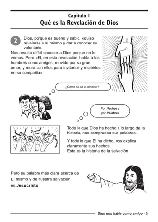 Dios, porque es bueno y sabio, «quiso
revelarse a sí mismo y dar a conocer su
voluntad».
Nos resulta difícil conocer a Dios porque no lo
vemos. Pero «El, en esta revelación, habla a los
hombres como amigos, movido por su gran
amor, y mora con ellos para invitarlos y recibirlos
en su compañía».
Dios nos habla como amigo - 5
Capítulo 1
Qué es la Revelación de Dios
2
¿Cómo se da a conocer?
Por Hechos y
por Palabras
Todo lo que Dios ha hecho a lo largo de la
historia, nos comprueba sus palabras.
Y todo lo que El ha dicho, nos explica
claramente sus hechos.
Esta es la historia de la salvación
Pero su palabra más clara acerca de
El mismo y de nuestra salvación,
es Jesucristo.
 