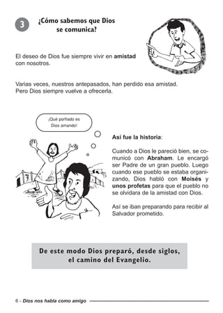 6 - Dios nos habla como amigo
El deseo de Dios fue siempre vivir en amistad
con nosotros.
Varias veces, nuestros antepasados, han perdido esa amistad.
Pero Dios siempre vuelve a ofrecerla.
3 ¿Cómo sabemos que Dios
se comunica?
Así fue la historia:
Cuando a Dios le pareció bien, se co-
municó con Abraham. Le encargó
ser Padre de un gran pueblo. Luego
cuando ese pueblo se estaba organi-
zando, Dios habló con Moisés y
unos profetas para que el pueblo no
se olvidara de la amistad con Dios.
Así se iban preparando para recibir al
Salvador prometido.
De este modo Dios preparó, desde siglos,
el camino del Evangelio.
¡Qué porfiado es
Dios amando!
 