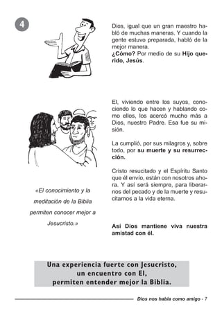 Dios nos habla como amigo - 7
4 Dios, igual que un gran maestro ha-
bló de muchas maneras. Y cuando la
gente estuvo preparada, habló de la
mejor manera.
¿Cómo? Por medio de su Hijo que-
rido, Jesús.
El, viviendo entre los suyos, cono-
ciendo lo que hacen y hablando co-
mo ellos, los acercó mucho más a
Dios, nuestro Padre. Esa fue su mi-
sión.
La cumplió, por sus milagros y, sobre
todo, por su muerte y su resurrec-
ción.
Cristo resucitado y el Espíritu Santo
que él envío, están con nosotros aho-
ra. Y así será siempre, para liberar-
nos del pecado y de la muerte y resu-
citarnos a la vida eterna.
Así Dios mantiene viva nuestra
amistad con él.
Una experiencia fuerte con Jesucristo,
un encuentro con El,
permiten entender mejor la Biblia.
«El conocimiento y la
meditación de la Biblia
permiten conocer mejor a
Jesucristo.»
 