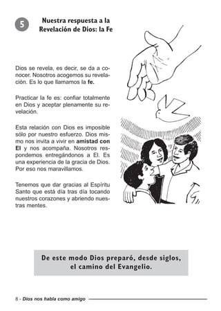 8 - Dios nos habla como amigo
Dios se revela, es decir, se da a co-
nocer. Nosotros acogemos su revela-
ción. Es lo que llamamos la fe.
Practicar la fe es: confiar totalmente
en Dios y aceptar plenamente su re-
velación.
Esta relación con Dios es imposible
sólo por nuestro esfuerzo. Dios mis-
mo nos invita a vivir en amistad con
El y nos acompaña. Nosotros res-
pondemos entregándonos a El. Es
una experiencia de la gracia de Dios.
Por eso nos maravillamos.
Tenemos que dar gracias al Espíritu
Santo que está día tras día tocando
nuestros corazones y abriendo nues-
tras mentes.
5 Nuestra respuesta a la
Revelación de Dios: la Fe
De este modo Dios preparó, desde siglos,
el camino del Evangelio.
 