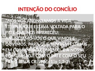 INTENÇÃO DO CONCÍLIO
“NÓS VOS ANUNCIAMOS A VIDA
ETERNA, QUE ESTAVA VOLTADA PARA O
PAI E QUE NOS APARECEU:
ANUNCIAMO-VOS O QUE VIMOS E
OUVIMOS, PARA QUE TAMBÉM ESTEJAIS
EM COMUNHÃO CONOSCO. E A NOSSA
COMUNHÃO É COM O PAI E COM O SEU
FILHO JESUS CRISTO” (1Jo 1,2-3)
 