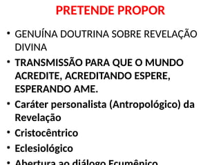 PRETENDE PROPOR
• GENUÍNA DOUTRINA SOBRE REVELAÇÃO
DIVINA
• TRANSMISSÃO PARA QUE O MUNDO
ACREDITE, ACREDITANDO ESPERE,
ESPERANDO AME.
• Caráter personalista (Antropológico) da
Revelação
• Cristocêntrico
• Eclesiológico
 